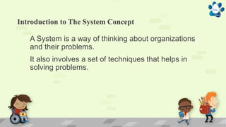 Introduction to The System Concept
A System is a way of thinking about organizations
and their problems.
It also involves a set of techniques that helps in
solving problems.
 