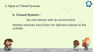 2. Open or Closed Systems
b. Closed System:-
Do not interact with its environment.
Neither receives input from nor delivers outputs to the
outside.
 