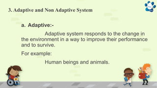 3. Adaptive and Non Adaptive System
a. Adaptive:-
Adaptive system responds to the change in
the environment in a way to improve their performance
and to survive.
For example:
Human beings and animals.
 