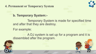 4. Permanent or Temporary System
b. Temporary System:-
Temporary System is made for specified time
and after that they are destroy.
For example:
A DJ system is set up for a program and it is
dissembled after the program.
 