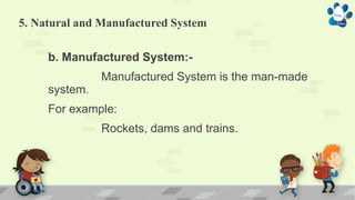 5. Natural and Manufactured System
b. Manufactured System:-
Manufactured System is the man-made
system.
For example:
Rockets, dams and trains.
 