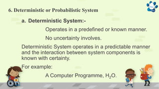 6. Deterministic or Probabilistic System
a. Deterministic System:-
Operates in a predefined or known manner.
No uncertainty involves.
Deterministic System operates in a predictable manner
and the interaction between system components is
known with certainty.
For example:
A Computer Programme, H2O.
 