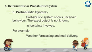 6. Deterministic or Probabilistic System
b. Probabilistic System:-
Probabilistic system shows uncertain
behaviour. The exact output is not known.
uncertainty involves.
For example:
Weather forecasting and mail delivery.
 