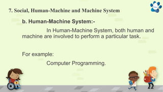 7. Social, Human-Machine and Machine System
b. Human-Machine System:-
In Human-Machine System, both human and
machine are involved to perform a particular task.
For example:
Computer Programming.
 