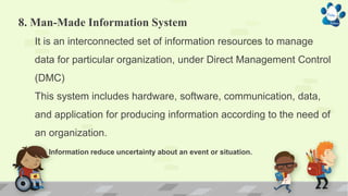 8. Man-Made Information System
It is an interconnected set of information resources to manage
data for particular organization, under Direct Management Control
(DMC)
This system includes hardware, software, communication, data,
and application for producing information according to the need of
an organization.
Information reduce uncertainty about an event or situation.
 