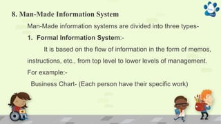 8. Man-Made Information System
Man-Made information systems are divided into three types-
1. Formal Information System:-
It is based on the flow of information in the form of memos,
instructions, etc., from top level to lower levels of management.
For example:-
Business Chart- (Each person have their specific work)
 