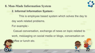 8. Man-Made Information System
2. Informal Information System:-
This is employee based system which solves the day to
day work related problems.
For example:-
Casual conversation, exchange of news on topic related to
work, messaging on social media or blogs, conversation on
coffee or lunch etc.
 