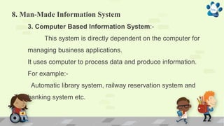 8. Man-Made Information System
3. Computer Based Information System:-
This system is directly dependent on the computer for
managing business applications.
It uses computer to process data and produce information.
For example:-
Automatic library system, railway reservation system and
banking system etc.
 