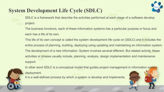 System Development Life Cycle (SDLC)
SDLC is a framework that describe the activities performed at each stage of a software develop
project.
The business functions, each of these information systems has a particular purpose or focus and
each has a life of its own.
This life of its own concept is called the system development life cycle on (SDLC) and it includes the
entire process of planning, building, deploying using updating and maintaining an information system.
The development of a new information. System involves several different. But related activity, these
activities or phases usually include, planning, analysis, design implementation and maintenance
support.
In other word SDLC is a conceptual model that guides project management in information system
deployment.
It is a well-defined process by which a system is develop and implements.
 