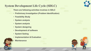 System Development Life Cycle (SDLC)
There are following activities involves in SDLC
• Preliminary Investigation (Problem Identification)
• Feasibility Study
• System analysis
• System analysis
• System designing
• Development of software
• System testing
• Implementation & Evaluation
• Maintenance
 