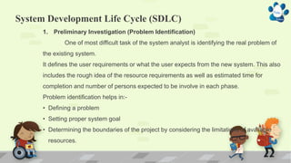 System Development Life Cycle (SDLC)
1. Preliminary Investigation (Problem Identification)
One of most difficult task of the system analyst is identifying the real problem of
the existing system.
It defines the user requirements or what the user expects from the new system. This also
includes the rough idea of the resource requirements as well as estimated time for
completion and number of persons expected to be involve in each phase.
Problem identification helps in:-
• Defining a problem
• Setting proper system goal
• Determining the boundaries of the project by considering the limitations of available
resources.
 