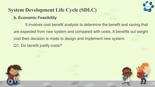 System Development Life Cycle (SDLC)
b. Economic Feasibility
It involves cost benefit analysis to determine the benefit and saving that
are expected from new system and compared with costs. It benefits out weight
cost then decision is made to design and implement new system.
Q1. Do benefit justify costs?
 