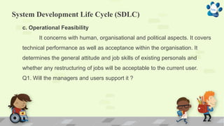System Development Life Cycle (SDLC)
c. Operational Feasibility
It concerns with human, organisational and political aspects. It covers
technical performance as well as acceptance within the organisation. It
determines the general attitude and job skills of existing personals and
whether any restructuring of jobs will be acceptable to the current user.
Q1. Will the managers and users support it ?
 