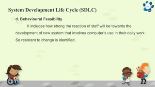 System Development Life Cycle (SDLC)
d. Behavioural Feasibility
It includes how strong the reaction of staff will be towards the
development of new system that involves computer’s use in their daily work.
So resistant to change is identified.
 