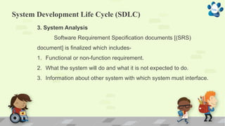 System Development Life Cycle (SDLC)
3. System Analysis
Software Requirement Specification documents [(SRS)
document] is finalized which includes-
1. Functional or non-function requirement.
2. What the system will do and what it is not expected to do.
3. Information about other system with which system must interface.
 