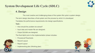System Development Life Cycle (SDLC)
4. Design
The most creative and challenging phase of the system life cycle is system design.
The term design describes a final system and the process by which it is developed.
Translates the performance requirements into design specifications.
Task:-
• How should the problem be solved?
• Input data and master file are designed.
• Output formats are designed.
The final report prior to the implementation phase includes-
• Procedural Flowcharts
• Record Layout
• Report Layout
• Implementing plan (Working plan)
 