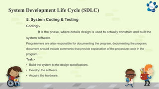 System Development Life Cycle (SDLC)
5. System Coding & Testing
Coding:-
It is the phase, where details design is used to actually construct and built the
system software.
Programmers are also responsible for documenting the program, documenting the program,
document should include comments that provide explanation of the procedure code in the
program.
Task:-
• Build the system to the design specifications.
• Develop the software.
• Acquire the hardware.
 