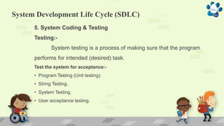 System Development Life Cycle (SDLC)
5. System Coding & Testing
Testing:-
System testing is a process of making sure that the program
performs for intended (desired) task.
Test the system for acceptance:-
• Program Testing (Unit testing).
• String Testing.
• System Testing.
• User acceptance testing.
 