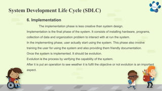 System Development Life Cycle (SDLC)
6. Implementation
The implementation phase is less creative than system design.
Implementation is the final phase of the system. It consists of installing hardware, programs,
collection of data and organization problem to interact with at run the system.
In the implementing phase, user actually start using the system. This phase also involve
training the user for using the system and also providing them friendly documentation.
Once the system is implemented. It should be evolution.
Evolution is the process by verifying the capability of the system.
After it is put an operation to see weather it is fulfil the objective or not evolution is an important
aspect.
 