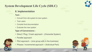 System Development Life Cycle (SDLC)
6. Implementation
Task:-
• Convert from old system to new system.
• Train users
• Compile final documentation
• Evaluate the new system
Type of Conversions:-
• Direct / Plug / Crash approach - (Overwrite System)
• Parallel approach
• Pilot approach – (one group with in the business)
• Phases / incremental approach – (Individual Part)
 