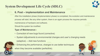 System Development Life Cycle (SDLC)
6. Post – implementation and Maintenance
After the installation phase (Implementation phase) is completed, the evolution and maintenance
process will start, like any other system, there is an again process the requires periodic
maintenance of hardware and software.
Should the system be modified.
Type of Maintenance:-
• Correction of new bugs found (corrective)
• System adjustments to environmental changes and user’s changing needs
(adaptive). – Add new functions
• Enhancing the performance, changes to use better techniques
when they become available (perfective).
 
