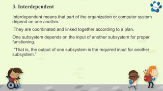 3. Interdependent
Interdependent means that part of the organization or computer system
depend on one another.
They are coordinated and linked together according to a plan.
One subsystem depends on the input of another subsystem for proper
functioning.
“That is, the output of one subsystem is the required input for another
subsystem.”
 