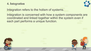4. Integration
Integration refers to the holism of systems.
Integration is concerned with how a system components are
coordinated and linked together within the system even if
each part performs a unique function.
 