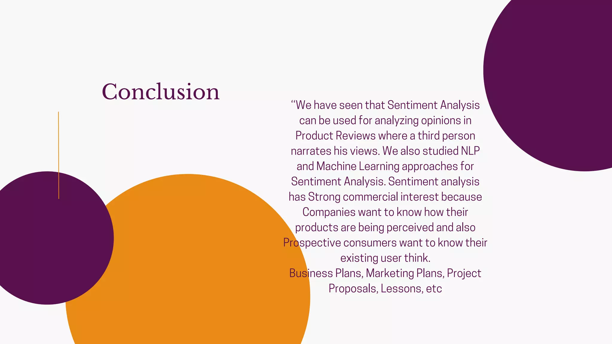 Conclusion ‘‘We have seen that Sentiment Analysis
can be used for analyzing opinions in
Product Reviews where a third person
narrates his views. We also studied NLP
and Machine Learning approaches for
Sentiment Analysis. Sentiment analysis
has Strong commercial interest because
Companies want to know how their
products are being perceived and also
Prospective consumers want to know their
existing user think.
Business Plans, Marketing Plans, Project
Proposals, Lessons, etc
 