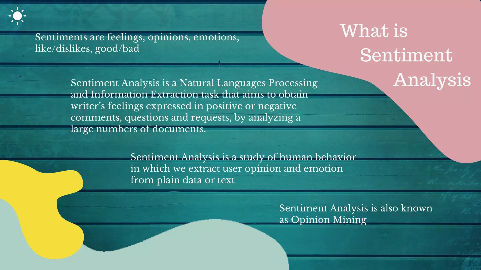 Sentiments are feelings, opinions, emotions,
like/dislikes, good/bad
Sentiment Analysis is a Natural Languages Processing
and Information Extraction task that aims to obtain
writer’s feelings expressed in positive or negative
comments, questions and requests, by analyzing a
large numbers of documents.
Sentiment Analysis is a study of human behavior
in which we extract user opinion and emotion
from plain data or text
What is
Sentiment
Analysis
Sentiment Analysis is also known
as Opinion Mining
 