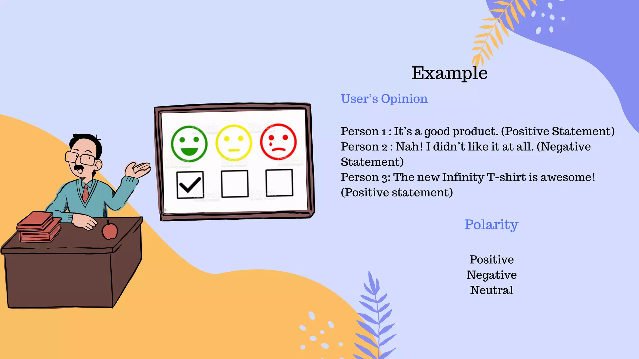 Example
User’s Opinion
Person 1 : It’s a good product. (Positive Statement)
Person 2 : Nah! I didn’t like it at all. (Negative
Statement)
Person 3: The new Infinity T-shirt is awesome!
(Positive statement)
Polarity
Positive
Negative
Neutral
 