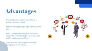 Advantages
A lower cost than traditional methods of
getting customer insight.
A faster way of getting insight from customer
data.
As 80% of all data in business consists of
words, the Sentiment Engine is an essential
tool for making sense of it all.
More accurate and insightfull customer
perceptions and feedback.
 