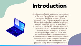 Sentiment analysis tries to uncover emotions
in the text. By analyzing movie reviews,
customer feedback, support tickets,
companies may discover many interesting
things. So learning how to build sentiment
analysis models is quite a practical skill.
For the accurate classification of sentiments,
many researchers have made efforts to
combine deep learning and machine
learning concepts in recent years. This
section briefly describes the numerous
studies related to sentiment analysis of web
contents about users' opinions, emotions,
reviews toward different matters and
products using deep learning techniques.
Introduction
 