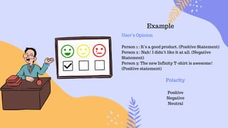 Example
User’s Opinion
Person 1 : It’s a good product. (Positive Statement)
Person 2 : Nah! I didn’t like it at all. (Negative
Statement)
Person 3: The new Infinity T-shirt is awesome!
(Positive statement)
Polarity
Positive
Negative
Neutral
 