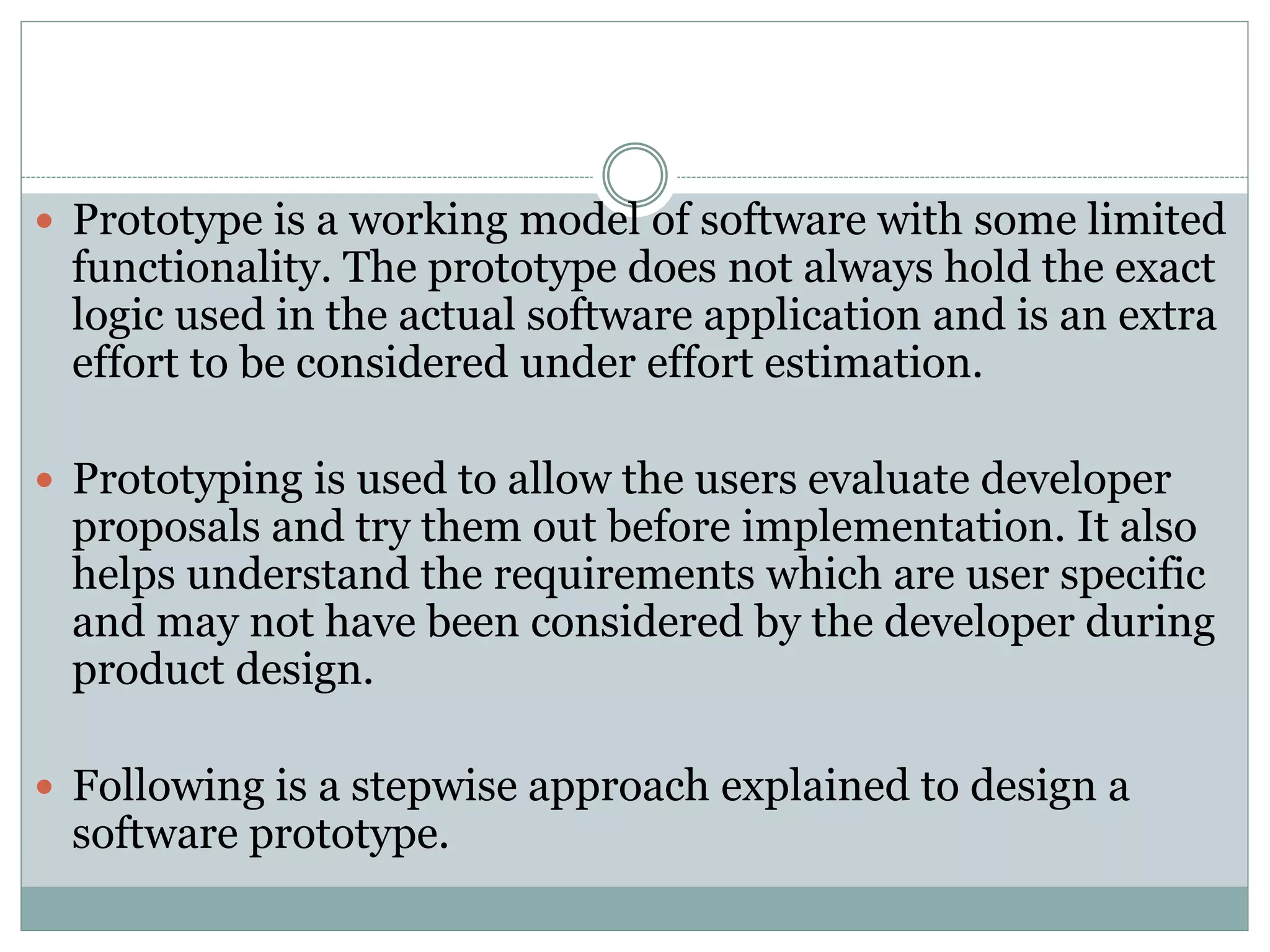  Prototype is a working model of software with some limited
functionality. The prototype does not always hold the exact
logic used in the actual software application and is an extra
effort to be considered under effort estimation.
 Prototyping is used to allow the users evaluate developer
proposals and try them out before implementation. It also
helps understand the requirements which are user specific
and may not have been considered by the developer during
product design.
 Following is a stepwise approach explained to design a
software prototype.
 
