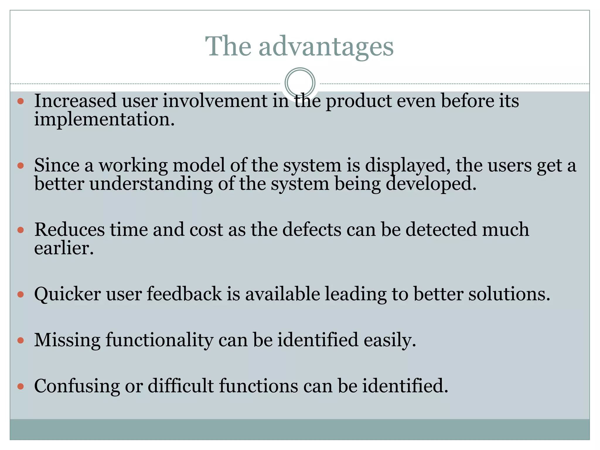The advantages
 Increased user involvement in the product even before its
implementation.
 Since a working model of the system is displayed, the users get a
better understanding of the system being developed.
 Reduces time and cost as the defects can be detected much
earlier.
 Quicker user feedback is available leading to better solutions.
 Missing functionality can be identified easily.
 Confusing or difficult functions can be identified.
 
