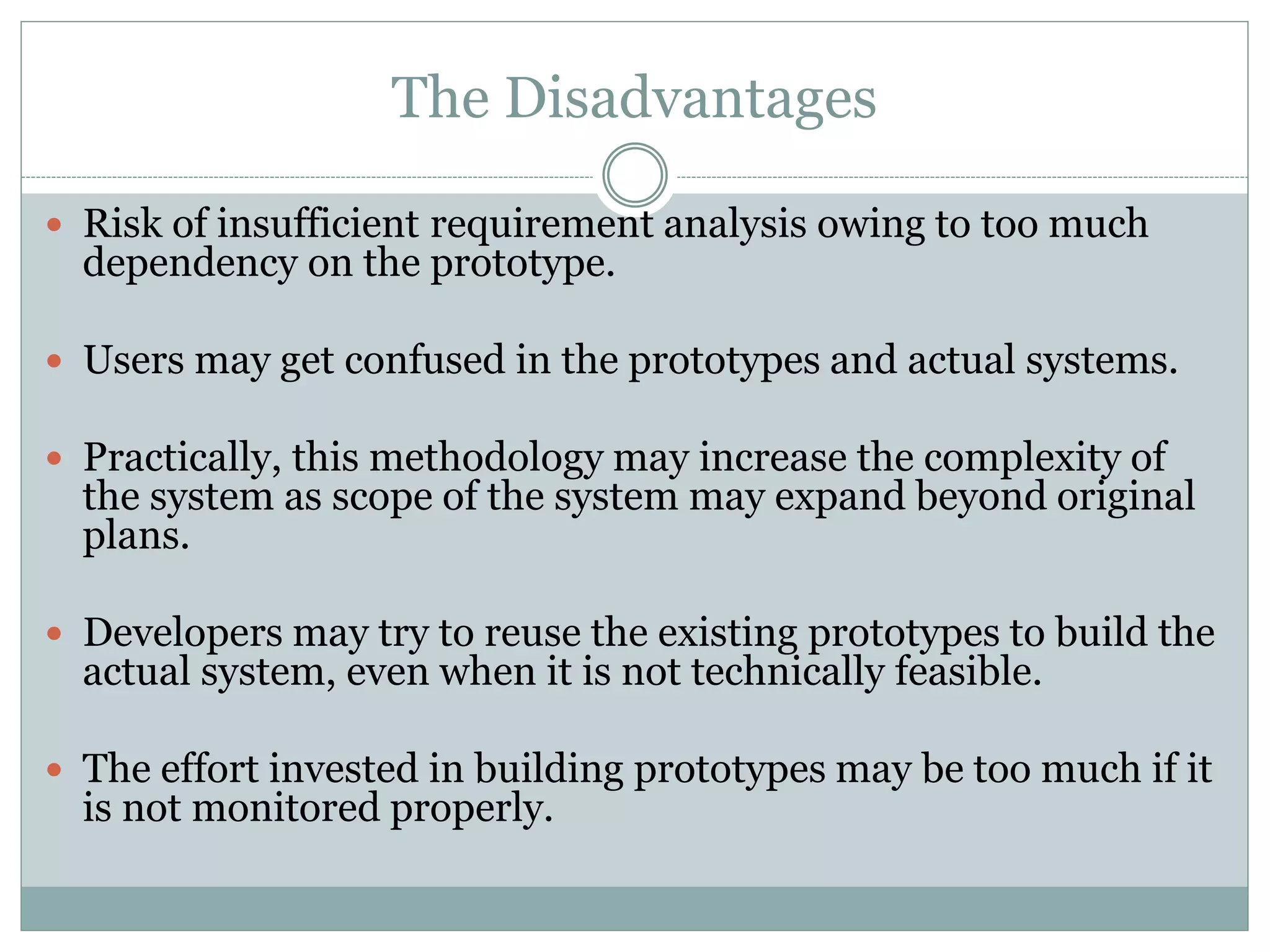 The Disadvantages
 Risk of insufficient requirement analysis owing to too much
dependency on the prototype.
 Users may get confused in the prototypes and actual systems.
 Practically, this methodology may increase the complexity of
the system as scope of the system may expand beyond original
plans.
 Developers may try to reuse the existing prototypes to build the
actual system, even when it is not technically feasible.
 The effort invested in building prototypes may be too much if it
is not monitored properly.
 