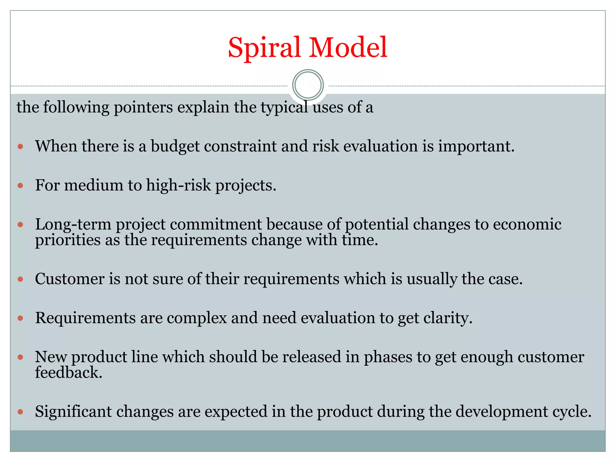 Spiral Model
the following pointers explain the typical uses of a
 When there is a budget constraint and risk evaluation is important.
 For medium to high-risk projects.
 Long-term project commitment because of potential changes to economic
priorities as the requirements change with time.
 Customer is not sure of their requirements which is usually the case.
 Requirements are complex and need evaluation to get clarity.
 New product line which should be released in phases to get enough customer
feedback.
 Significant changes are expected in the product during the development cycle.
 