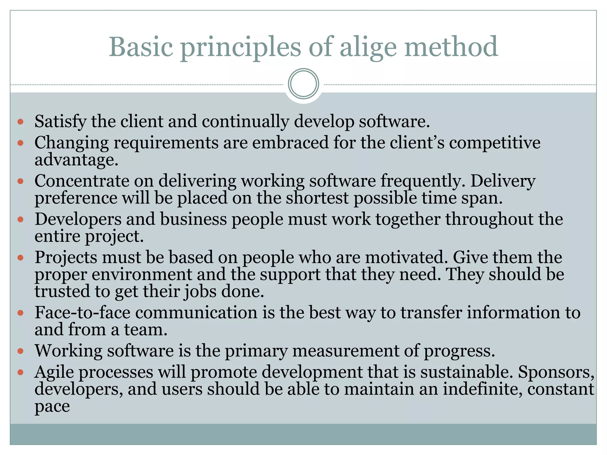 Basic principles of alige method
 Satisfy the client and continually develop software.
 Changing requirements are embraced for the client’s competitive
advantage.
 Concentrate on delivering working software frequently. Delivery
preference will be placed on the shortest possible time span.
 Developers and business people must work together throughout the
entire project.
 Projects must be based on people who are motivated. Give them the
proper environment and the support that they need. They should be
trusted to get their jobs done.
 Face-to-face communication is the best way to transfer information to
and from a team.
 Working software is the primary measurement of progress.
 Agile processes will promote development that is sustainable. Sponsors,
developers, and users should be able to maintain an indefinite, constant
pace
 