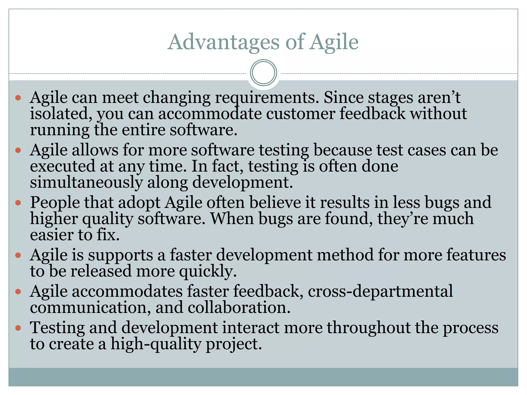 Advantages of Agile
 Agile can meet changing requirements. Since stages aren’t
isolated, you can accommodate customer feedback without
running the entire software.
 Agile allows for more software testing because test cases can be
executed at any time. In fact, testing is often done
simultaneously along development.
 People that adopt Agile often believe it results in less bugs and
higher quality software. When bugs are found, they’re much
easier to fix.
 Agile is supports a faster development method for more features
to be released more quickly.
 Agile accommodates faster feedback, cross-departmental
communication, and collaboration.
 Testing and development interact more throughout the process
to create a high-quality project.
 