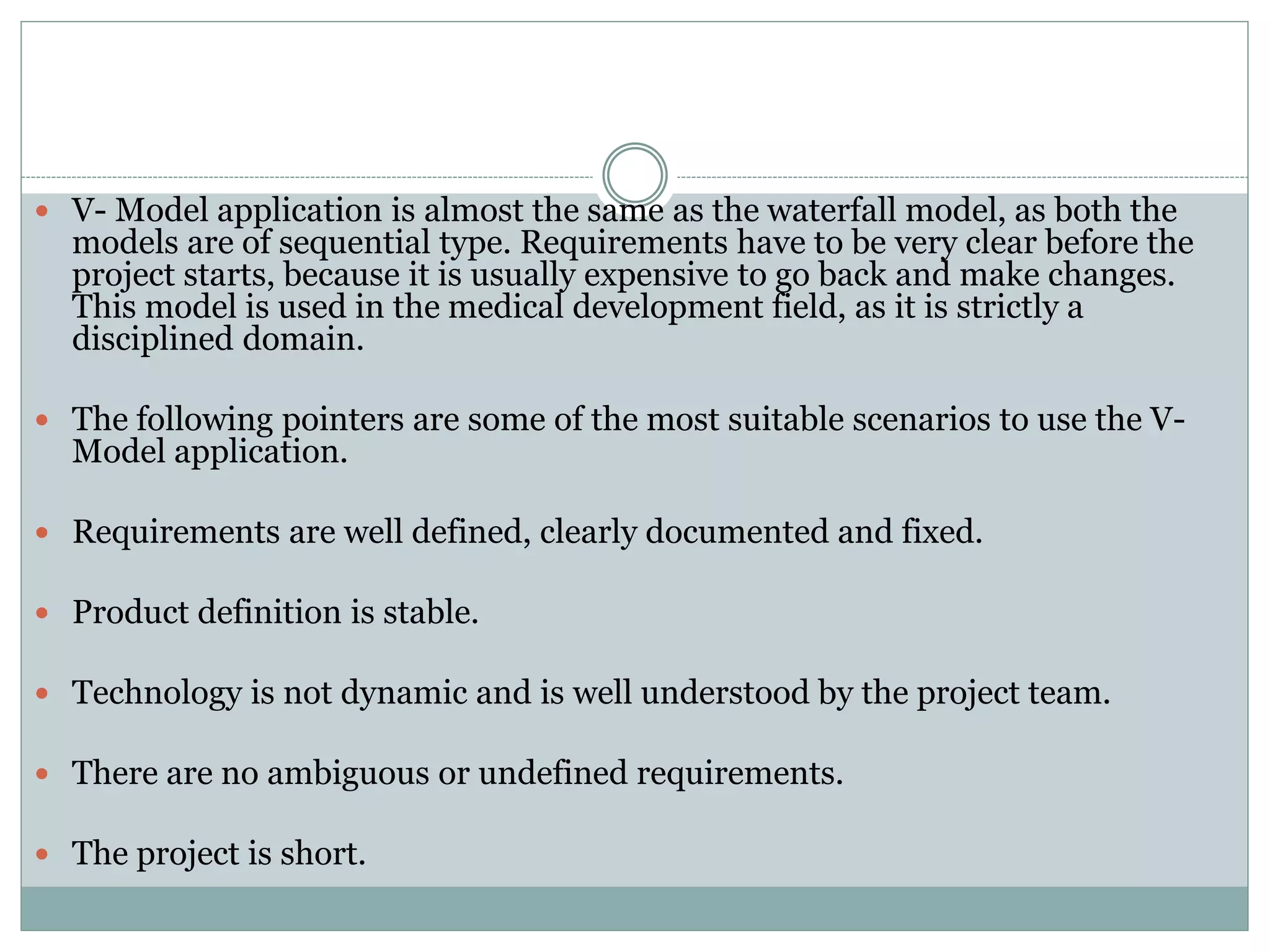  V- Model application is almost the same as the waterfall model, as both the
models are of sequential type. Requirements have to be very clear before the
project starts, because it is usually expensive to go back and make changes.
This model is used in the medical development field, as it is strictly a
disciplined domain.
 The following pointers are some of the most suitable scenarios to use the V-
Model application.
 Requirements are well defined, clearly documented and fixed.
 Product definition is stable.
 Technology is not dynamic and is well understood by the project team.
 There are no ambiguous or undefined requirements.
 The project is short.
 