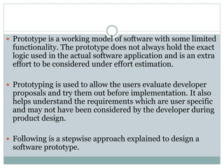  Prototype is a working model of software with some limited
functionality. The prototype does not always hold the exact
logic used in the actual software application and is an extra
effort to be considered under effort estimation.
 Prototyping is used to allow the users evaluate developer
proposals and try them out before implementation. It also
helps understand the requirements which are user specific
and may not have been considered by the developer during
product design.
 Following is a stepwise approach explained to design a
software prototype.
 