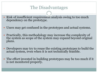 The Disadvantages
 Risk of insufficient requirement analysis owing to too much
dependency on the prototype.
 Users may get confused in the prototypes and actual systems.
 Practically, this methodology may increase the complexity of
the system as scope of the system may expand beyond original
plans.
 Developers may try to reuse the existing prototypes to build the
actual system, even when it is not technically feasible.
 The effort invested in building prototypes may be too much if it
is not monitored properly.
 
