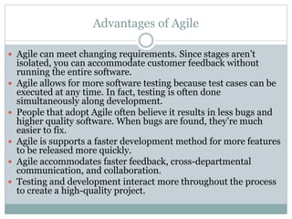 Advantages of Agile
 Agile can meet changing requirements. Since stages aren’t
isolated, you can accommodate customer feedback without
running the entire software.
 Agile allows for more software testing because test cases can be
executed at any time. In fact, testing is often done
simultaneously along development.
 People that adopt Agile often believe it results in less bugs and
higher quality software. When bugs are found, they’re much
easier to fix.
 Agile is supports a faster development method for more features
to be released more quickly.
 Agile accommodates faster feedback, cross-departmental
communication, and collaboration.
 Testing and development interact more throughout the process
to create a high-quality project.
 