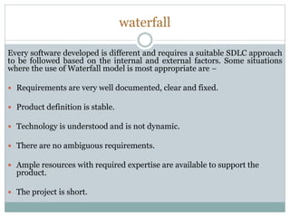 waterfall
Every software developed is different and requires a suitable SDLC approach
to be followed based on the internal and external factors. Some situations
where the use of Waterfall model is most appropriate are −
 Requirements are very well documented, clear and fixed.
 Product definition is stable.
 Technology is understood and is not dynamic.
 There are no ambiguous requirements.
 Ample resources with required expertise are available to support the
product.
 The project is short.
 