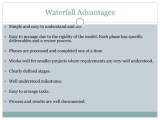 Waterfall Advantages
 Simple and easy to understand and use
 Easy to manage due to the rigidity of the model. Each phase has specific
deliverables and a review process.
 Phases are processed and completed one at a time.
 Works well for smaller projects where requirements are very well understood.
 Clearly defined stages.
 Well understood milestones.
 Easy to arrange tasks.
 Process and results are well documented.
 