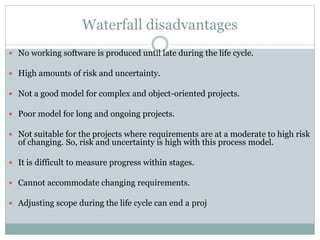 Waterfall disadvantages
 No working software is produced until late during the life cycle.
 High amounts of risk and uncertainty.
 Not a good model for complex and object-oriented projects.
 Poor model for long and ongoing projects.
 Not suitable for the projects where requirements are at a moderate to high risk
of changing. So, risk and uncertainty is high with this process model.
 It is difficult to measure progress within stages.
 Cannot accommodate changing requirements.
 Adjusting scope during the life cycle can end a proj
 