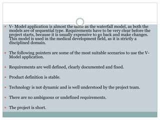  V- Model application is almost the same as the waterfall model, as both the
models are of sequential type. Requirements have to be very clear before the
project starts, because it is usually expensive to go back and make changes.
This model is used in the medical development field, as it is strictly a
disciplined domain.
 The following pointers are some of the most suitable scenarios to use the V-
Model application.
 Requirements are well defined, clearly documented and fixed.
 Product definition is stable.
 Technology is not dynamic and is well understood by the project team.
 There are no ambiguous or undefined requirements.
 The project is short.
 