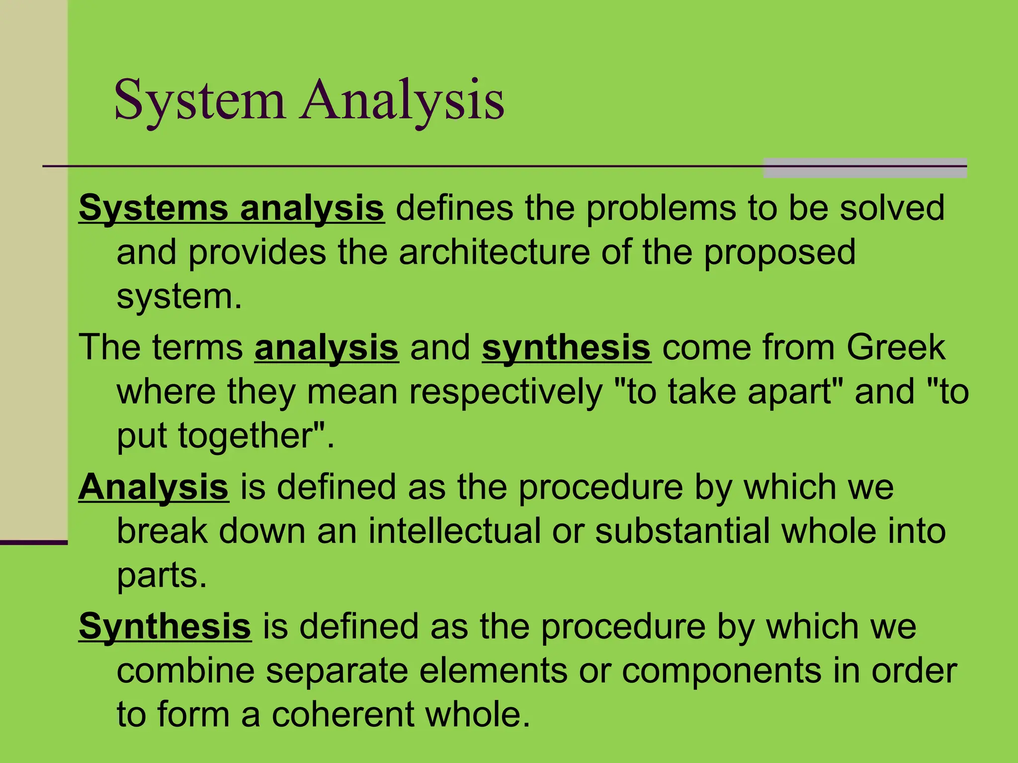 System Analysis
Systems analysis defines the problems to be solved
and provides the architecture of the proposed
system.
The terms analysis and synthesis come from Greek
where they mean respectively "to take apart" and "to
put together".
Analysis is defined as the procedure by which we
break down an intellectual or substantial whole into
parts.
Synthesis is defined as the procedure by which we
combine separate elements or components in order
to form a coherent whole.
 