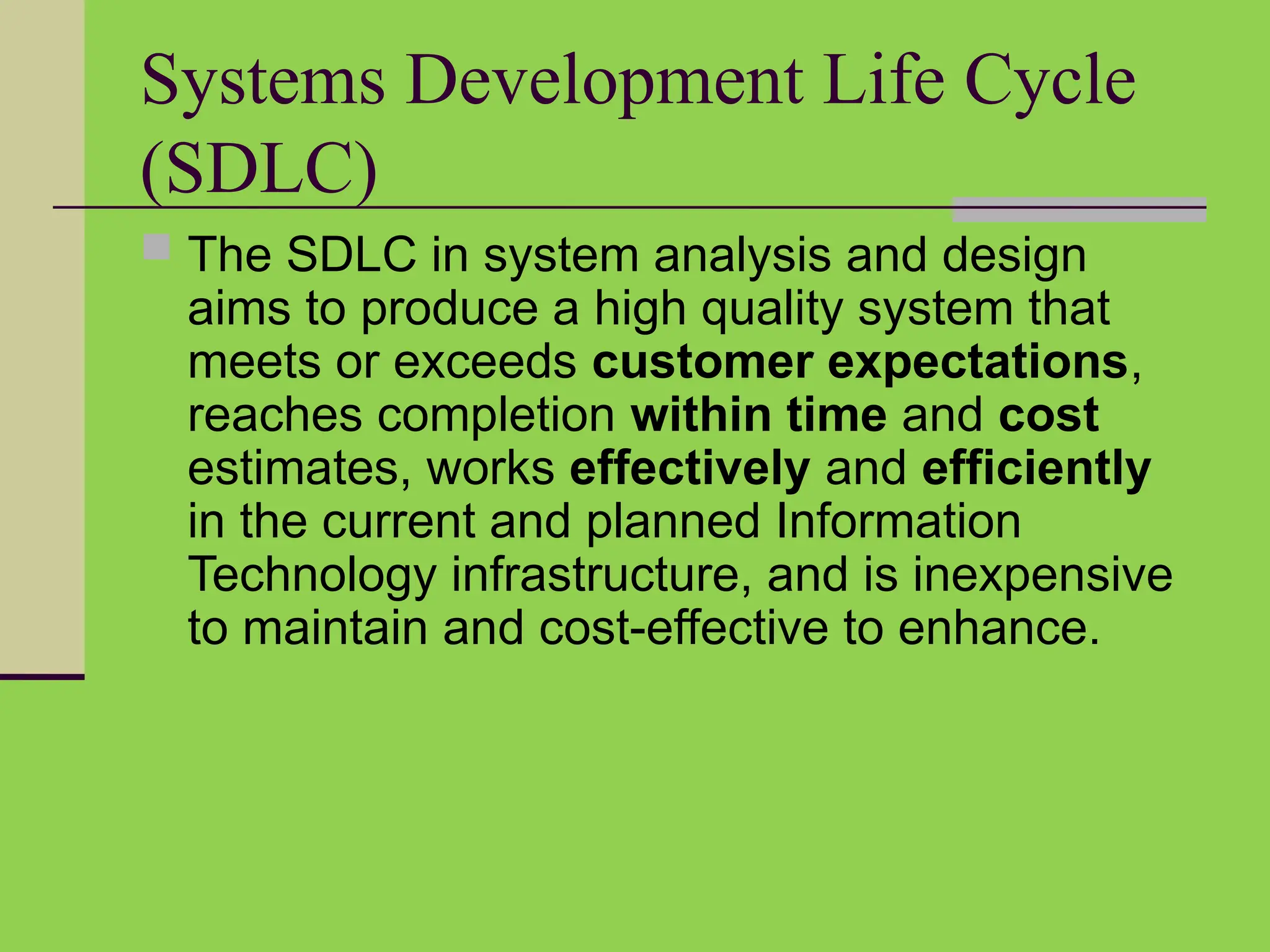 Systems Development Life Cycle
(SDLC)
 The SDLC in system analysis and design
aims to produce a high quality system that
meets or exceeds customer expectations,
reaches completion within time and cost
estimates, works effectively and efficiently
in the current and planned Information
Technology infrastructure, and is inexpensive
to maintain and cost-effective to enhance.
 