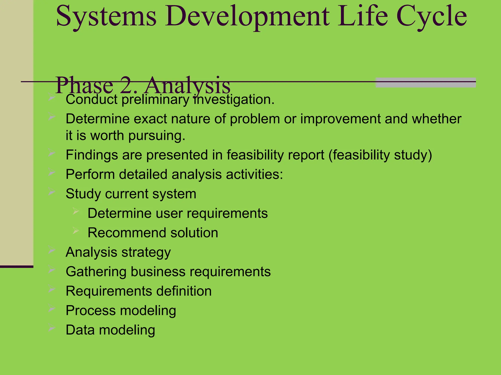 Systems Development Life Cycle
Phase 2. Analysis
 Conduct preliminary investigation.
 Determine exact nature of problem or improvement and whether
it is worth pursuing.
 Findings are presented in feasibility report (feasibility study)
 Perform detailed analysis activities:
 Study current system
 Determine user requirements
 Recommend solution
 Analysis strategy
 Gathering business requirements
 Requirements definition
 Process modeling
 Data modeling
 